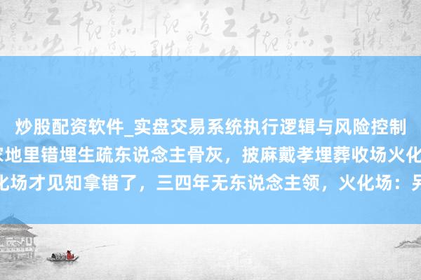 炒股配资软件_实盘交易系统执行逻辑与风险控制分析 河南一女子称自家地里错埋生疏东说念主骨灰，披麻戴孝埋葬收场火化场才见知拿错了，三四年无东说念主领，火化场：另一方家属不准备要回骨灰