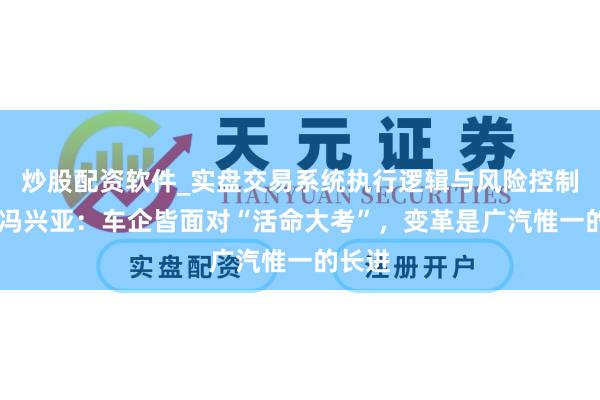 炒股配资软件_实盘交易系统执行逻辑与风险控制分析 冯兴亚：车企皆面对“活命大考”，变革是广汽惟一的长进