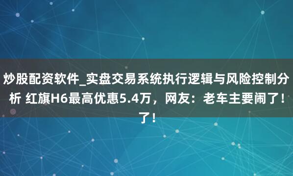 炒股配资软件_实盘交易系统执行逻辑与风险控制分析 红旗H6最高优惠5.4万，网友：老车主要闹了！