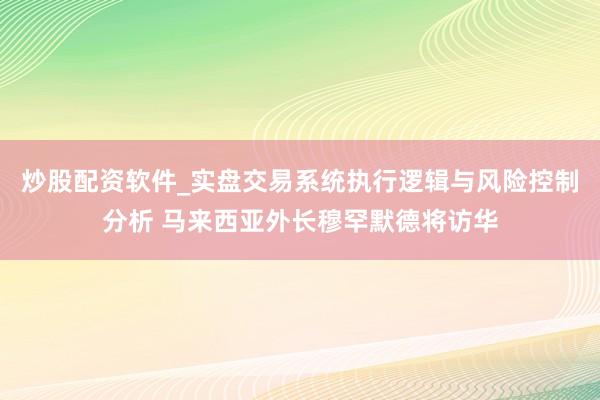 炒股配资软件_实盘交易系统执行逻辑与风险控制分析 马来西亚外长穆罕默德将访华