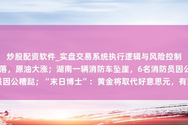 炒股配资软件_实盘交易系统执行逻辑与风险控制分析 好意思股全线着落，原油大涨；湖南一辆消防车坠崖，6名消防员因公糟跶；“末日博士”：黄金将取代好意思元，有望冲上7000好意思元