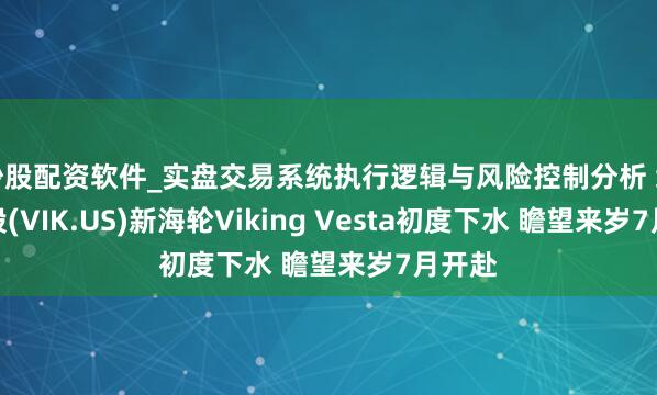 炒股配资软件_实盘交易系统执行逻辑与风险控制分析 维京控股(VIK.US)新海轮Viking Vesta初度下水 瞻望来岁7月开赴