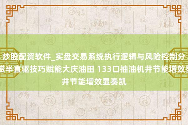 炒股配资软件_实盘交易系统执行逻辑与风险控制分析 永磁半直驱技巧赋能大庆油田 133口抽油机井节能增效显奏凯
