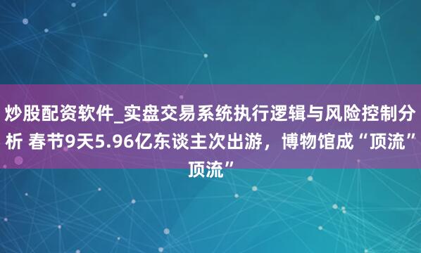 炒股配资软件_实盘交易系统执行逻辑与风险控制分析 春节9天5.96亿东谈主次出游，博物馆成“顶流”