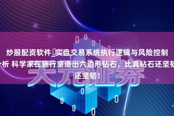 炒股配资软件_实盘交易系统执行逻辑与风险控制分析 科学家在施行室造出六边形钻石，比真钻石还坚韧！