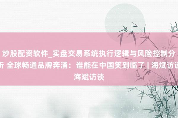 炒股配资软件_实盘交易系统执行逻辑与风险控制分析 全球畅通品牌奔涌：谁能在中国笑到临了 | 海斌访谈