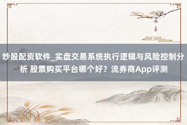炒股配资软件_实盘交易系统执行逻辑与风险控制分析 股票购买平台哪个好？流券商App评测