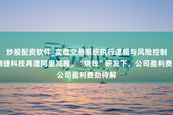 炒股配资软件_实盘交易系统执行逻辑与风险控制分析 翱捷科技再遭阿里减握，“烧钱”研发下，公司盈利费劲待解
