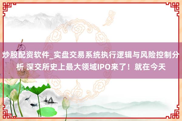 炒股配资软件_实盘交易系统执行逻辑与风险控制分析 深交所史上最大领域IPO来了！就在今天