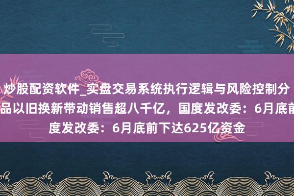 炒股配资软件_实盘交易系统执行逻辑与风险控制分析 前五个月消耗品以旧换新带动销售超八千亿，国度发改委：6月底前下达625亿资金