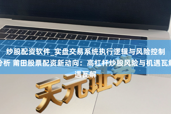 炒股配资软件_实盘交易系统执行逻辑与风险控制分析 莆田股票配资新动向：高杠杆炒股风险与机遇瓦解