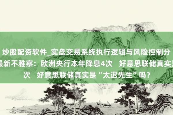 炒股配资软件_实盘交易系统执行逻辑与风险控制分析 大家央行利率最新不雅察：欧洲央行本年降息4次   好意思联储真实是“太迟先生”吗？