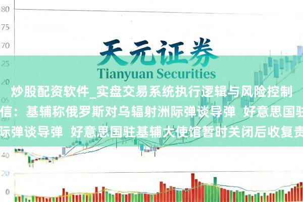 炒股配资软件_实盘交易系统执行逻辑与风险控制分析 俄乌随意最新音信：基辅称俄罗斯对乌辐射洲际弹谈导弹  好意思国驻基辅大使馆暂时关闭后收复责任